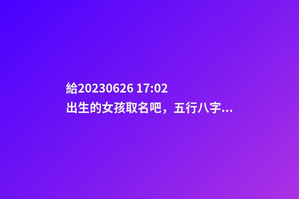 給2023.06.26 17:02出生的女孩取名吧，五行八字起名